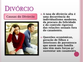 DIVÓRCIO A taxa de divórcio alta é
uma decorrência do
individualismo moderno,
da procura da felicidade
e do controle rigoroso
das relações sexuais fora
do casamento.
 
 Questões económicas,
geração de filhos e
interesses de parentesco
que unem uma família
não têm mais forças p/
sustentar um casamento
Causas do Divórcio
 