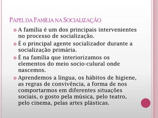 PAPEL DA FAMÍLIA NA SOCIALIZAÇÃO
 A família é um dos principais intervenientes
no processo de socialização.
 É o principal agente socializador durante a
socialização primária.
 É na família que interiorizamos os
elementos do meio socio-culural onde
nascemos.
 Aprendemos a língua, os hábitos de higiene,
as regras de convivência, a forma de nos
comportarmos em diferentes situações
sociais, o gosto pela música, pelo teatro,
pelo cinema, pelas artes plásticas.
 