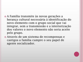  A Família transmite às novas gerações a
herança cultural necessária à identificação do
novo elemento com o grupo social que vai
integrar, sem a transmissão e a interiorização
dos valores o novo elemento não seria aceite
pelo grupo.
 Através de um sistema de recompensas e
castigos a família cumpre o seu papel de
agente socializador.
 