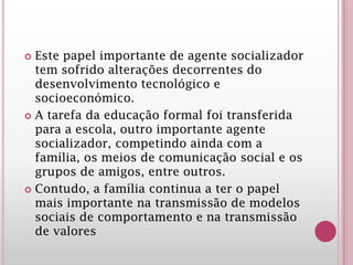  Este papel importante de agente socializador
tem sofrido alterações decorrentes do
desenvolvimento tecnológico e
socioeconómico.
 A tarefa da educação formal foi transferida
para a escola, outro importante agente
socializador, competindo ainda com a
família, os meios de comunicação social e os
grupos de amigos, entre outros.
 Contudo, a família continua a ter o papel
mais importante na transmissão de modelos
sociais de comportamento e na transmissão
de valores
 