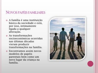 NOVOS PAPÉIS FAMILIARES
 A família é uma instituição
básica da sociedade e está,
por isso, intimamente
ligada a qualquer alteração.
 As transformações
socioeconómicas ocorridas
nas últimas décadas
vieram produzir
transformações na família.
 Encontramos assim novos
modelos de papéis
parentais bem como um
novo lugar da criança na
família.
 
