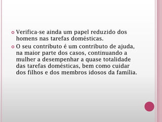  Verifica-se ainda um papel reduzido dos
homens nas tarefas domésticas.
 O seu contributo é um contributo de ajuda,
na maior parte dos casos, continuando a
mulher a desempenhar a quase totalidade
das tarefas domésticas, bem como cuidar
dos filhos e dos membros idosos da família.
 