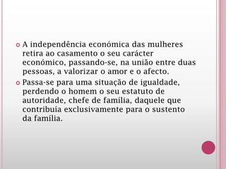  A independência económica das mulheres
retira ao casamento o seu carácter
económico, passando-se, na união entre duas
pessoas, a valorizar o amor e o afecto.
 Passa-se para uma situação de igualdade,
perdendo o homem o seu estatuto de
autoridade, chefe de família, daquele que
contribuía exclusivamente para o sustento
da família.
 