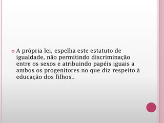  A própria lei, espelha este estatuto de
igualdade, não permitindo discriminação
entre os sexos e atribuindo papéis iguais a
ambos os progenitores no que diz respeito à
educação dos filhos..
 