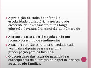  A proibição do trabalho infantil, a
escolaridade obrigatória, a necessidade
crescente de investimento numa longa
educação, levaram à diminuição do número de
filhos.
 A criança passa a ser desejada e não um
recurso acrescido de rendimentos.
 A sua preparação para uma sociedade cada
vez mais exigente passa a ser uma
preocupação para as famílias.
 O decréscimo das taxas de natalidade é
consequência da alteração do papel da criança
no agregado familiar.
 