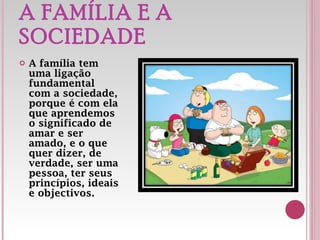 A FAMÍLIA E A SOCIEDADE A família tem uma ligação fundamental com a sociedade, porque é com ela que aprendemos o significado de amar e ser amado, e o que quer dizer, de verdade, ser uma pessoa, ter seus princípios, ideais e objectivos. 