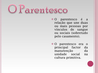 O parentesco é a relação que une duas ou mais pessoas por vínculos de sangue ou sociais (sobretudo pelo casamento). O parentesco era o principal factor da manutenção da unidade social na cultura primitiva. 