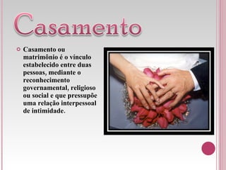 Casamento ou matrimônio é o vínculo estabelecido entre duas pessoas, mediante o reconhecimento governamental, religioso ou social e que pressupõe uma relação interpessoal de intimidade. 