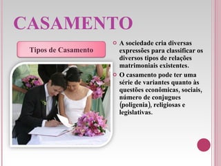 CASAMENTO A sociedade cria diversas expressões para classificar os diversos tipos de relações matrimoniais existentes.  O casamento pode ter uma série de variantes quanto às questões econômicas, sociais, número de conjugues (poligenia), religiosas e legislativas. Tipos de Casamento 