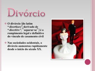 O divórcio (do latim “ divortium” , derivado de “ divertĕre” , "separar-se") é o rompimento legal e definitivo do vínculo de casamento civil Nas sociedades ocidentais, o divórcio aumentou rapidamente desde o início do século XX.  