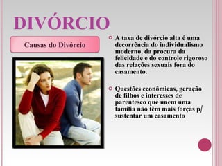 DIVÓRCIO A taxa de divórcio alta é uma decorrência do individualismo moderno, da procura da felicidade e do controle rigoroso das relações sexuais fora do casamento.   Questões econômicas, geração de filhos e interesses de parentesco que unem uma família não têm mais forças p/ sustentar um casamento Causas do Divórcio 