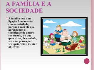 A FAMÍLIA E A SOCIEDADE A família tem uma ligação fundamental com a sociedade, porque é com ela que aprendemos o significado de amar e ser amado, e o que quer dizer, de verdade, ser uma pessoa, ter seus princípios, ideais e objetivos 