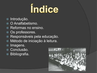 ÍndiceIntrodução.O Analfabetismo.Reformas no ensino.Os professores.Responsáveis pela educação.Método de iniciação à leitura.Imagens.Conclusão.Bibliografia.