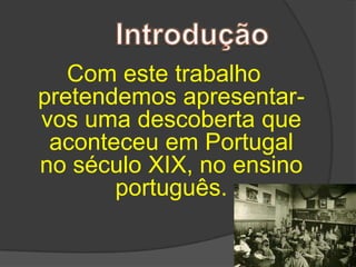 Com este trabalho pretendemos apresentar-vos uma descoberta que aconteceu em Portugal no século XIX, no ensino português.Introdução