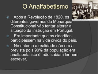 O AnalfabetismoApós a Revolução de 1820, os diferentes governos da Monarquia Constitucional vão tentar alterar a situação da instrução em Portugal.   Era importante que os cidadãos participassem na vida cívica do país.   No entanto a realidade não era a prevista pois 90% da população era analfabeta,isto é, não sabiam ler nem escrever.