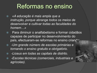 Reformas no ensino  «A educação é mais ampla que a instrução, porque abrange todos os meios de desenvolver e cultivar todas as faculdades do homem…»Para diminuir o analfabetismo e formar cidadãos capazes de participar no desenvolvimento do país, efectuaram-se reformas no ensino criando: -Um grande número de escolas primárias e tornando o ensino gratuito e obrigatório. -Liceus em todas as capitais de distrito. -Escolas técnicas (comerciais, industriais e agrícolas).