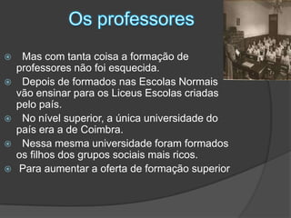 Os professores  Mas com tanta coisa a formação de professores não foi esquecida.  Depois de formados nas Escolas Normais vão ensinar para os Liceus Escolas criadas pelo país.  No nível superior, a única universidade do país era a de Coimbra.  Nessa mesma universidade foram formados os filhos dos grupos sociais mais ricos. Para aumentar a oferta de formação superior 