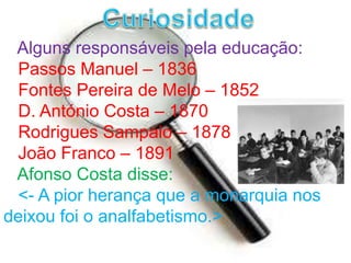 CuriosidadeAlguns responsáveis pela educação:Passos Manuel – 1836   Fontes Pereira de Melo – 1852   D. António Costa – 1870   Rodrigues Sampaio – 1878   João Franco – 1891Afonso Costa disse:<- A pior herança que a monarquia nos deixou foi o analfabetismo.>