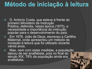 Método de iniciação à leituraD. António Costa, que esteve à frente do primeiro Ministério da Instrução Pública, defendia, nessa época (1870), a necessidade e importância da instrução popular para o desenvolvimento do país.  Em 1876, João de Deus, escreveu a Cartilha Maternal, onde apresentou um método de iniciação à leitura que foi utilizado durante vários anos.  Mas, nem com estas medidas, a população deixou de ser analfabeta, pois no final do século XIX, 78% da população ainda era analfabeta.