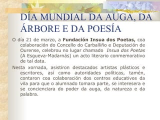 DÍA MUNDIAL DA AUGA, DA
   ÁRBORE E DA POESÍA
O día 21 de marzo, a Fundación Insua dos Poetas, coa
   colaboración do Concello do Carballiño e Deputación de
   Ourense, celebrou no lugar chamado Insua dos Poetas
   (A Esgueva-Madarnás) un acto literario conmemorativo
   de tal data.
Nesta xornada, asistiron destacados artistas plásticos e
   escritores, así como autoridades políticas, tamén,
   contaron coa colaboración dos centros educativos da
   vila para que o alumnado tomara parte, se interesera e
   se concienciara do poder da auga, da natureza e da
   palabra.
 
