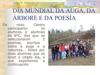 DÍA MUNDIAL DA AUGA, DA
        ÁRBORE E DA POESÍA
Do         noso      Centro
     participaron         os
     alumnos e alumnas
     de 6ºC, dos que se
     seleccionaron         2
     poemas,     escritos
     sobre a auga e a
     natureza... feitos por
     dúas alumnas que os
     leron o citado día, e
     que expoñemos a
     continuación
 