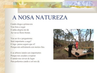 A NOSA NATUREZA
Cando chega a primavera
Vou fora a xogar
E unha alegría me dá
Ao ver as flores brotar.

Vou ao río e preguntome:
Será importante a auga?
E logo penso:seguro que sï!
Porque nós utilizámola con moitos fins.

E as árbores tamén son importantes
Porque nos axudan a respirar
E tamén nos sirven de lugar
Para poñernos cando o sol nos dá
 