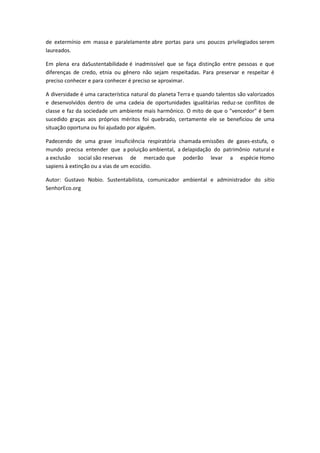 de extermínio em massa e paralelamente abre portas para uns poucos privilegiados serem
laureados.
Em plena era daSustentabilidade é inadmissível que se faça distinção entre pessoas e que
diferenças de credo, etnia ou gênero não sejam respeitadas. Para preservar e respeitar é
preciso conhecer e para conhecer é preciso se aproximar.
A diversidade é uma característica natural do planeta Terra e quando talentos são valorizados
e desenvolvidos dentro de uma cadeia de oportunidades igualitárias reduz-se conflitos de
classe e faz da sociedade um ambiente mais harmônico. O mito de que o "vencedor" é bem
sucedido graças aos próprios méritos foi quebrado, certamente ele se beneficiou de uma
situação oportuna ou foi ajudado por alguém.
Padecendo de uma grave insuficiência respiratória chamada emissões de gases-estufa, o
mundo precisa entender que a poluição ambiental, a delapidação do patrimônio natural e
a exclusão social são reservas de mercado que poderão levar a espécie Homo
sapiens à extinção ou a vias de um ecocídio.
Autor: Gustavo Nobio. Sustentabilista, comunicador ambiental e administrador do sítio
SenhorEco.org
 