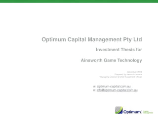 Optimum Capital Management Pty Ltd
Investment Thesis for
Ainsworth Game Technology
December 2014
Prepared by Heinrich Jacobs
Managing Director & Chief Investment Ofﬁcer
w: optimum-capital.com.au
e: info@optimum-capital.com.au
 