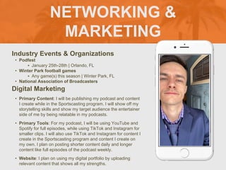 NETWORKING &
MARKETING
Industry Events & Organizations
• Podfest
‣ January 25th-28th | Orlando, FL
• Winter Park football games
‣ Any game(s) this season | Winter Park, FL
• National Association of Broadcasters
Digital Marketing
• Primary Content: I will be publishing my podcast and content
I create while in the Sportscasting program. I will show off my
storytelling skills and show my target audience the entertainer
side of me by being relatable in my podcasts.
• Primary Tools: For my podcast, I will be using YouTube and
Spotify for full episodes, while using TikTok and Instagram for
smaller clips. I will also use TikTok and Instagram for content I
create in the Sportscasting program and content I create on
my own. I plan on posting shorter content daily and longer
content like full episodes of the podcast weekly.
• Website: I plan on using my digital portfolio by uploading
relevant content that shows all my strengths.
 