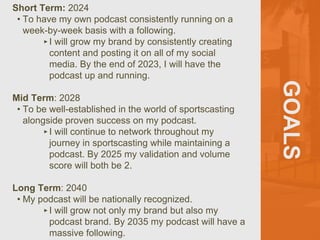 GOALS
Short Term: 2024
• To have my own podcast consistently running on a
week-by-week basis with a following.
‣I will grow my brand by consistently creating
content and posting it on all of my social
media. By the end of 2023, I will have the
podcast up and running.
Mid Term: 2028
• To be well-established in the world of sportscasting
alongside proven success on my podcast.
‣I will continue to network throughout my
journey in sportscasting while maintaining a
podcast. By 2025 my validation and volume
score will both be 2.
Long Term: 2040
• My podcast will be nationally recognized.
‣I will grow not only my brand but also my
podcast brand. By 2035 my podcast will have a
massive following.
 