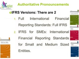 10
10
Authoritative Pronouncements
IFRS Versions: There are 2
1. Full International Financial
Reporting Standards: Full IFRS
2. IFRS for SMEs: International
Financial Reporting Standards
for Small and Medium Sized
Entities.
 