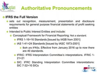 13
Authoritative Pronouncements
 IFRS the Full Version
 sets out recognition, measurement, presentation and disclosure
requirements for general purpose financial statements of profit seeking
entities
 Intended to Public Interest Entities and include:
 Conceptual Framework for Financial Reporting: Not a standard.
 IFRS 1-16=16 Standards [Issued by IASB from 2001]
 IAS 1-41=24 Standards [Issued by IASC 1973-2001]
 Both are IFRSs. Effective from January 2016 up to now there
are 40 standards.
 IFRIC: IFRS Interpretation Committee’s interpretations. IFRIC 1-
21=21
 SIC: IFRC Standing Interpretation Committee interpretations:
SIC 7-32=10 SICs
 