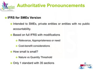 15
15
Authoritative Pronouncements
 IFRS for SMEs Version
 Intended to SMEs, private entities or entities with no public
accountability.
 Based on full IFRS with modifications
 Relevance, Appropriateness or need
 Cost-benefit considerations
 How small is small?
 Nature vs Quantity Threshold
 Only 1 standard with 35 sections
 