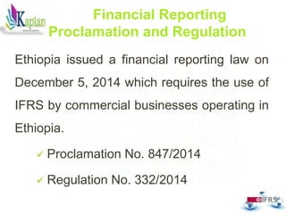 Ethiopia issued a financial reporting law on
December 5, 2014 which requires the use of
IFRS by commercial businesses operating in
Ethiopia.
 Proclamation No. 847/2014
 Regulation No. 332/2014
19
Financial Reporting
Proclamation and Regulation
 