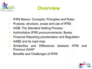 Overview
 IFRS Basics: Concepts, Principles and Rules
 Purpose, structure, scope and use of IFRS
 IASB: The Standard Setting Process
 Authoritative IFRS pronouncements: Books
 Financial Reporting proclamation and Regulation
 AABE and its road map
 Similarities and Differences between IFRS and
Previous GAAP
 Benefits and Challenges of IFRS
2
 