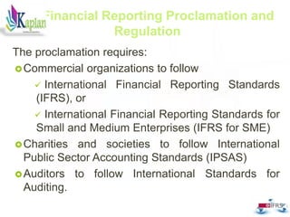 The proclamation requires:
Commercial organizations to follow
 International Financial Reporting Standards
(IFRS), or
 International Financial Reporting Standards for
Small and Medium Enterprises (IFRS for SME)
Charities and societies to follow International
Public Sector Accounting Standards (IPSAS)
Auditors to follow International Standards for
Auditing.
20
Financial Reporting Proclamation and
Regulation
 