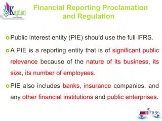 Public interest entity (PIE) should use the full IFRS.
A PIE is a reporting entity that is of significant public
relevance because of the nature of its business, its
size, its number of employees.
PIE also includes banks, insurance companies, and
any other financial institutions and public enterprises.
21
Financial Reporting Proclamation
and Regulation
 