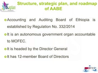 Structure, strategic plan, and roadmap
of AABE
Accounting and Auditing Board of Ethiopia is
established by Regulation No. 332/2014
It is an autonomous government organ accountable
to MOFEC.
It is headed by the Director General
It has 12-member Board of Directors
22
 
