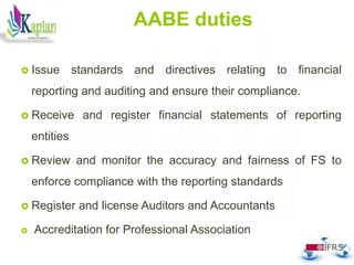 AABE duties
 Issue standards and directives relating to financial
reporting and auditing and ensure their compliance.
 Receive and register financial statements of reporting
entities
 Review and monitor the accuracy and fairness of FS to
enforce compliance with the reporting standards
 Register and license Auditors and Accountants
 Accreditation for Professional Association
23
 