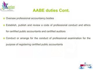  Oversee professional accountancy bodies
 Establish, publish and review a code of professional conduct and ethics
for certified public accountants and certified auditors
 Conduct or arrange for the conduct of professional examination for the
purpose of registering certified public accountants
24
AABE duties Cont.
 