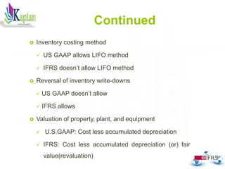 Continued
 Inventory costing method
 US GAAP allows LIFO method
 IFRS doesn’t allow LIFO method
 Reversal of inventory write-downs
 US GAAP doesn’t allow
 IFRS allows
 Valuation of property, plant, and equipment
 U.S.GAAP: Cost less accumulated depreciation
 IFRS: Cost less accumulated depreciation (or) fair
value(revaluation)
28
 