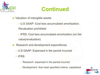 Continued
 Valuation of intangible assets
 U.S GAAP: Cost less accumulated amortization.
Revaluation prohibited
 IFRS: Cost less accumulated amortization (or) fair
value(revaluation)
 Research and development expenditures
 U.S GAAP: Expensed in the period incurred
 IFRS:
 Research: expensed in the period incurred
 Development: that meet specified criteria: capitalized
29
 