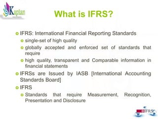 What is IFRS?
 IFRS: International Financial Reporting Standards
 single-set of high quality
 globally accepted and enforced set of standards that
require
 high quality, transparent and Comparable information in
financial statements
 IFRSs are Issued by IASB [International Accounting
Standards Board]
 IFRS
 Standards that require Measurement, Recognition,
Presentation and Disclosure
3
 