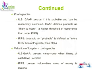 Continued
 Contingencies
 U.S. GAAP: accrue if it is probable and can be
reasonably estimated. GAAP defines probable as
“likely to occur” (a higher threshold of occurrence
than under IFRS)
 IFRS: threshold for “probable” is defined as “more
likely than not” (greater than 50%)
 Valuation of long-term contingencies
U.S.GAAP: present value—only when timing of
cash flows is certain
IFRS: present value—time value of money is
material
30
 