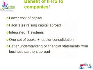Benefit of IFRS to
companies!
Lower cost of capital
Facilitates raising capital abroad
Integrated IT systems
One set of books + easier consolidation
Better understanding of financial statements from
business partners abroad
33
 