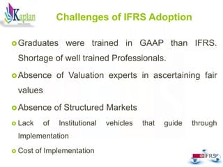 Challenges of IFRS Adoption
Graduates were trained in GAAP than IFRS.
Shortage of well trained Professionals.
Absence of Valuation experts in ascertaining fair
values
Absence of Structured Markets
 Lack of Institutional vehicles that guide through
Implementation
 Cost of Implementation
34
 