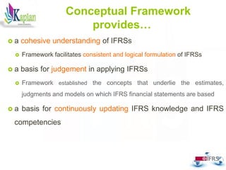 36
Conceptual Framework
provides…
 a cohesive understanding of IFRSs
 Framework facilitates consistent and logical formulation of IFRSs
 a basis for judgement in applying IFRSs
 Framework established the concepts that underlie the estimates,
judgments and models on which IFRS financial statements are based
 a basis for continuously updating IFRS knowledge and IFRS
competencies
 