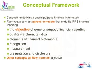 Conceptual Framework
 Concepts underlying general purpose financial information
 Framework sets out agreed concepts that underlie IFRS financial
reporting
 the objective of general purpose financial reporting
 qualitative characteristics
 elements of financial statements
 recognition
 measurement
 presentation and disclosure
 Other concepts all flow from the objective
37
 
