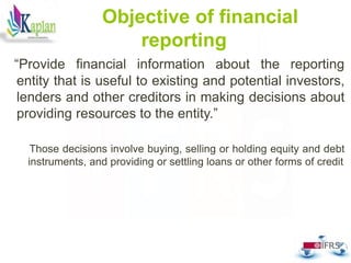 38
Objective of financial
reporting
“Provide financial information about the reporting
entity that is useful to existing and potential investors,
lenders and other creditors in making decisions about
providing resources to the entity.”
Those decisions involve buying, selling or holding equity and debt
instruments, and providing or settling loans or other forms of credit
 