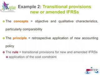 Example 2: Transitional provisions
new or amended IFRSs
 The concepts = objective and qualitative characteristics,
particularly comparability
 The principle = retrospective application of new accounting
policy
 The rule = transitional provisions for new and amended IFRSs
 application of the cost constraint
44
 